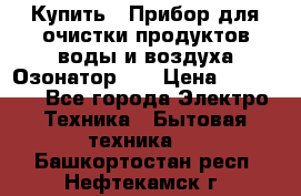 Купить : Прибор для очистки продуктов,воды и воздуха.Озонатор    › Цена ­ 25 500 - Все города Электро-Техника » Бытовая техника   . Башкортостан респ.,Нефтекамск г.